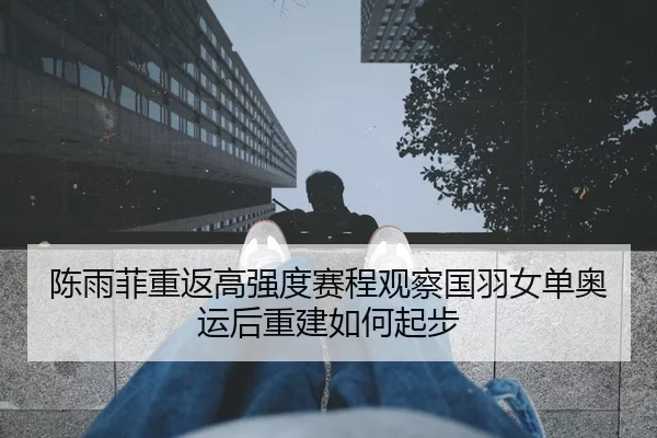 陈雨菲重返高强度赛程观察国羽女单奥运后重建如何起步