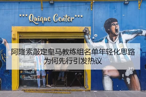 阿隆索敲定皇马教练组名单年轻化思路为何先行引发热议