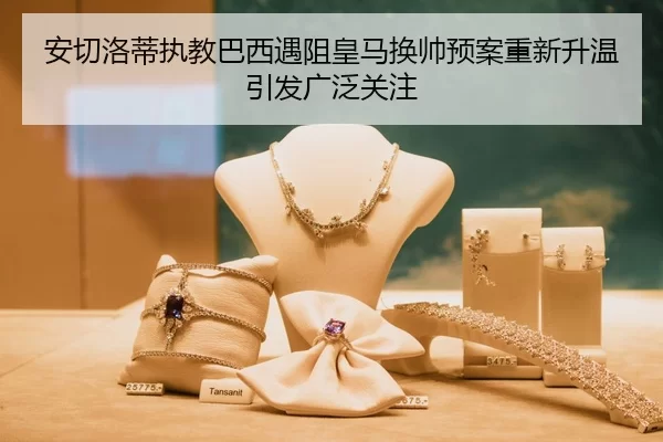 安切洛蒂执教巴西遇阻皇马换帅预案重新升温引发广泛关注