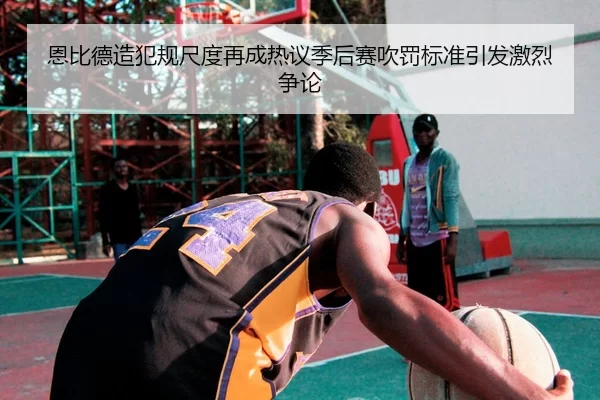 恩比德造犯规尺度再成热议季后赛吹罚标准引发激烈争论