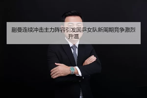 蒯曼连续冲击主力阵容引发国乒女队新周期竞争激烈升温
