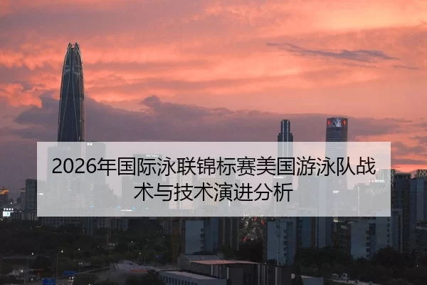 2026年国际泳联锦标赛美国游泳队战术与技术演进分析