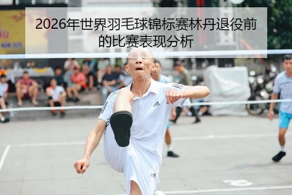 2026年世界羽毛球锦标赛林丹退役前的比赛表现分析