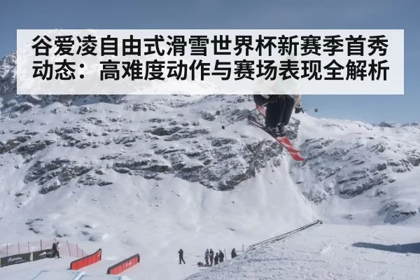 谷爱凌自由式滑雪世界杯新赛季首秀动态：高难度动作与赛场表现全解析