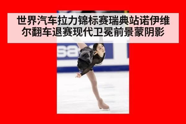 世界汽车拉力锦标赛瑞典站诺伊维尔翻车退赛现代卫冕前景蒙阴影