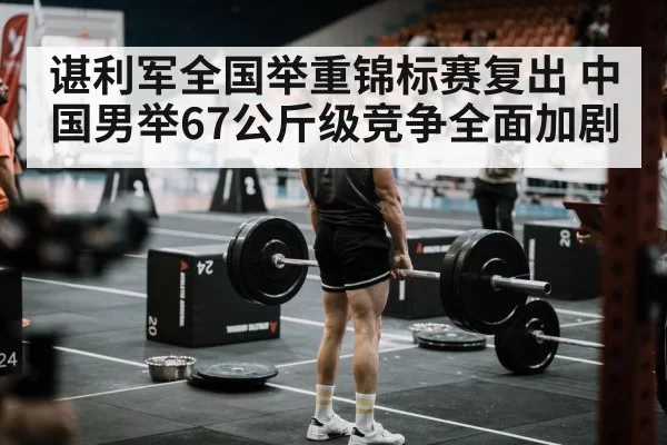 谌利军全国举重锦标赛复出 中国男举67公斤级竞争全面加剧